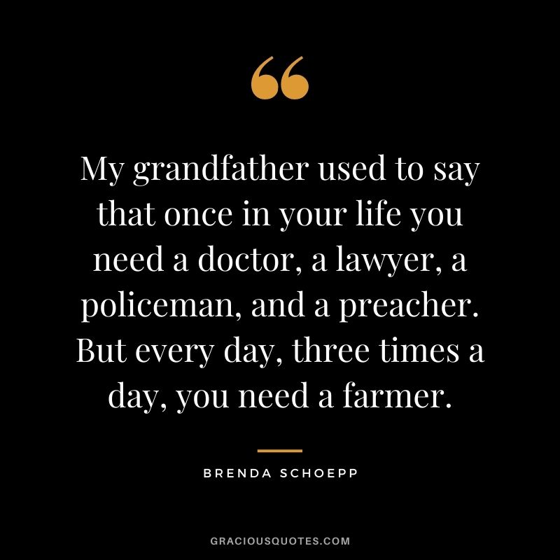 My grandfather used to say that once in your life you need a doctor, a lawyer, a policeman, and a preacher. But every day, three times a day, you need a farmer. — Brenda Schoepp