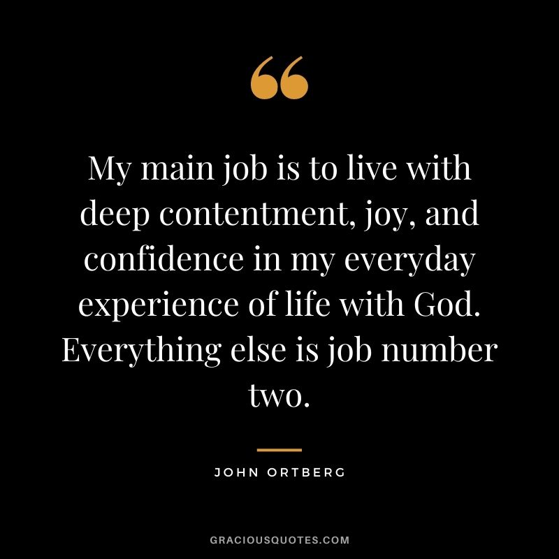 My main job is to live with deep contentment, joy, and confidence in my everyday experience of life with God. Everything else is job number two. - John Ortberg
