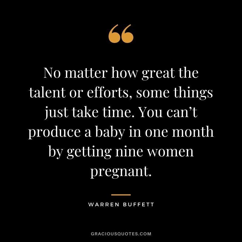 No matter how great the talent or efforts, some things just take time. You can’t produce a baby in one month by getting nine women pregnant. - Warren Buffett