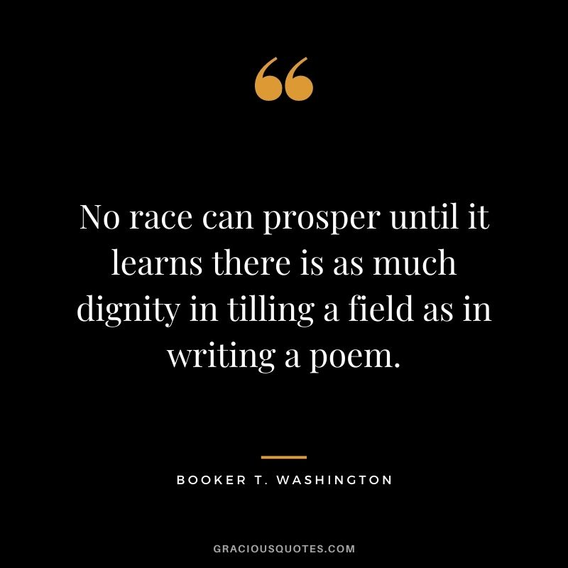 No race can prosper until it learns there is as much dignity in tilling a field as in writing a poem. – Booker T. Washington