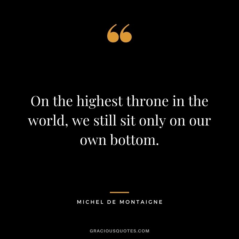 On the highest throne in the world, we still sit only on our own bottom. ― Michel de Montaigne