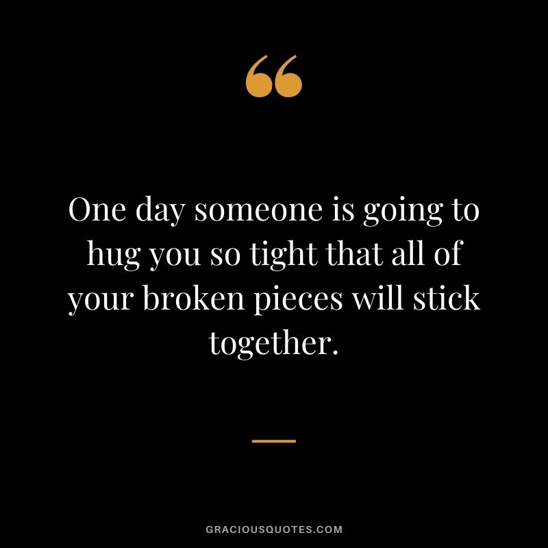 One day someone is going to hug you so tight that all of your broken pieces will stick together.