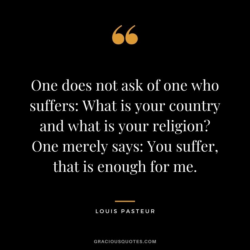 One does not ask of one who suffers: What is your country and what is your religion? One merely says: You suffer, that is enough for me.