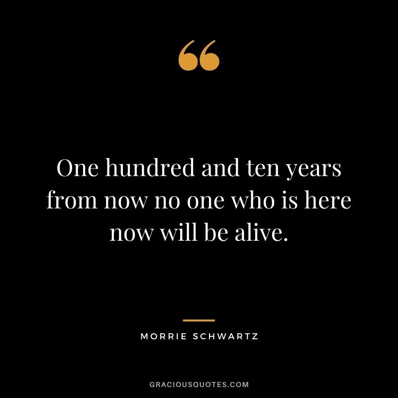One hundred and ten years from now no one who is here now will be alive.