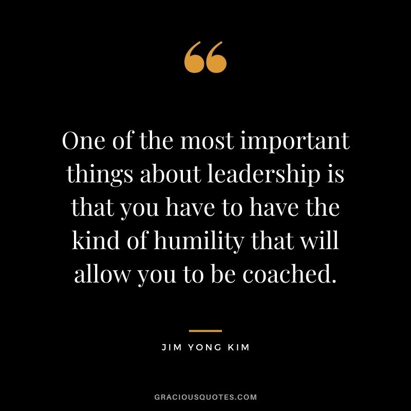 One of the most important things about leadership is that you have to have the kind of humility that will allow you to be coached. - Jim Yong Kim
