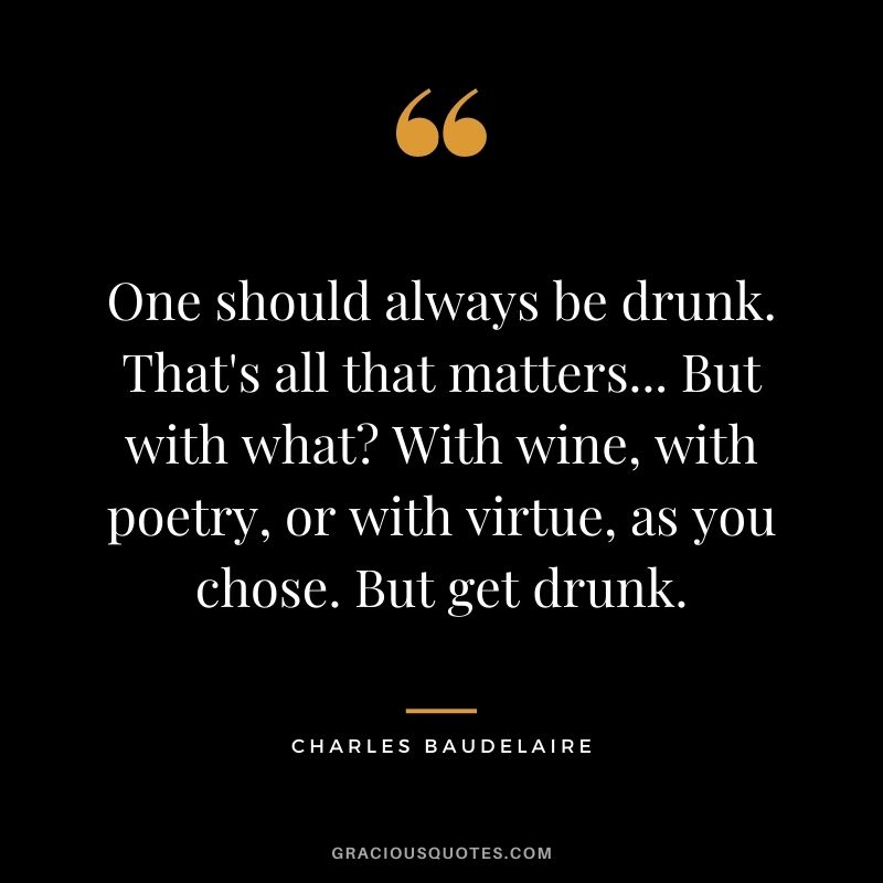 One should always be drunk. That's all that matters... But with what? With wine, with poetry, or with virtue, as you chose. But get drunk. ― Charles Baudelaire