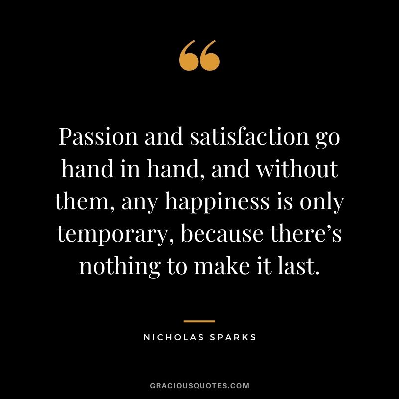 Passion and satisfaction go hand in hand, and without them, any happiness is only temporary, because there’s nothing to make it last.