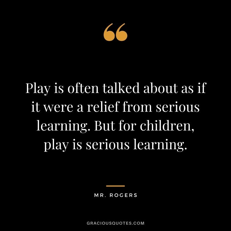 Play is often talked about as if it were a relief from serious learning. But for children, play is serious learning. - Mr. Rogers