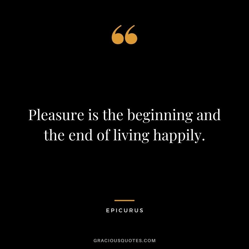 Pleasure is the beginning and the end of living happily.