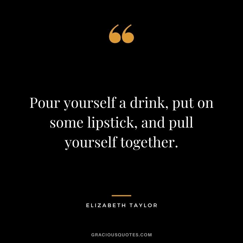 Pour yourself a drink, put on some lipstick, and pull yourself together. – Elizabeth Taylor