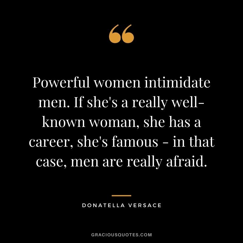 Powerful women intimidate men. If she's a really well-known woman, she has a career, she's famous - in that case, men are really afraid.