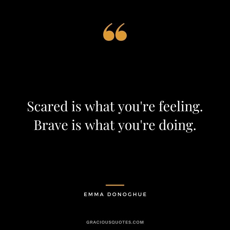 Scared is what you're feeling. Brave is what you're doing. ― Emma Donoghue