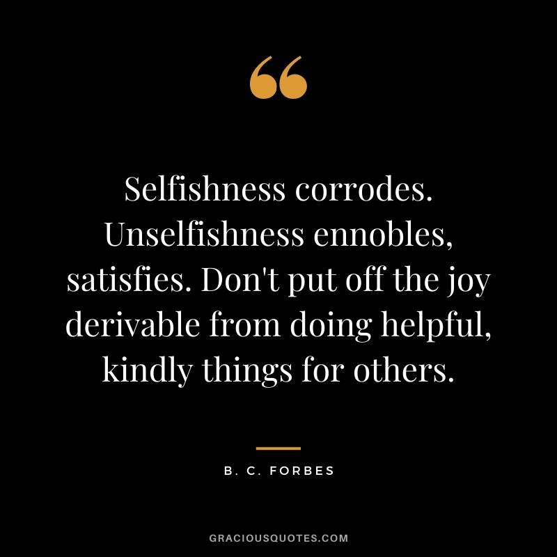 Selfishness corrodes. Unselfishness ennobles, satisfies. Don't put off the joy derivable from doing helpful, kindly things for others.