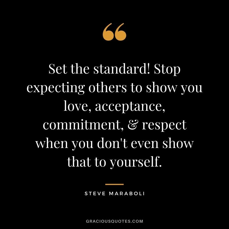 Set the standard! Stop expecting others to show you love, acceptance, commitment, & respect when you don't even show that to yourself. ― Steve Maraboli