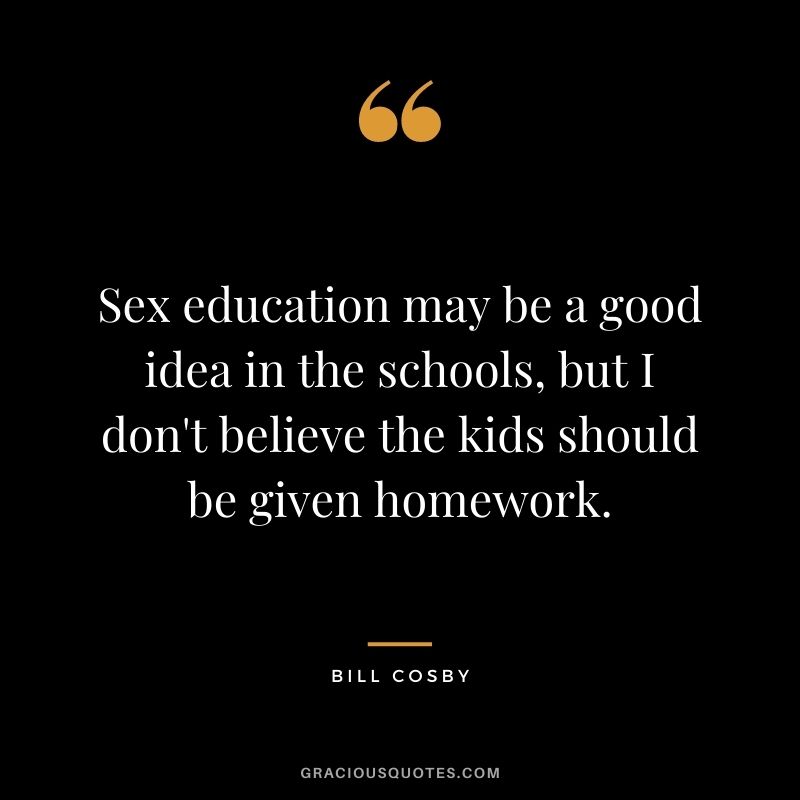 Sex education may be a good idea in the schools, but I don't believe the kids should be given homework.