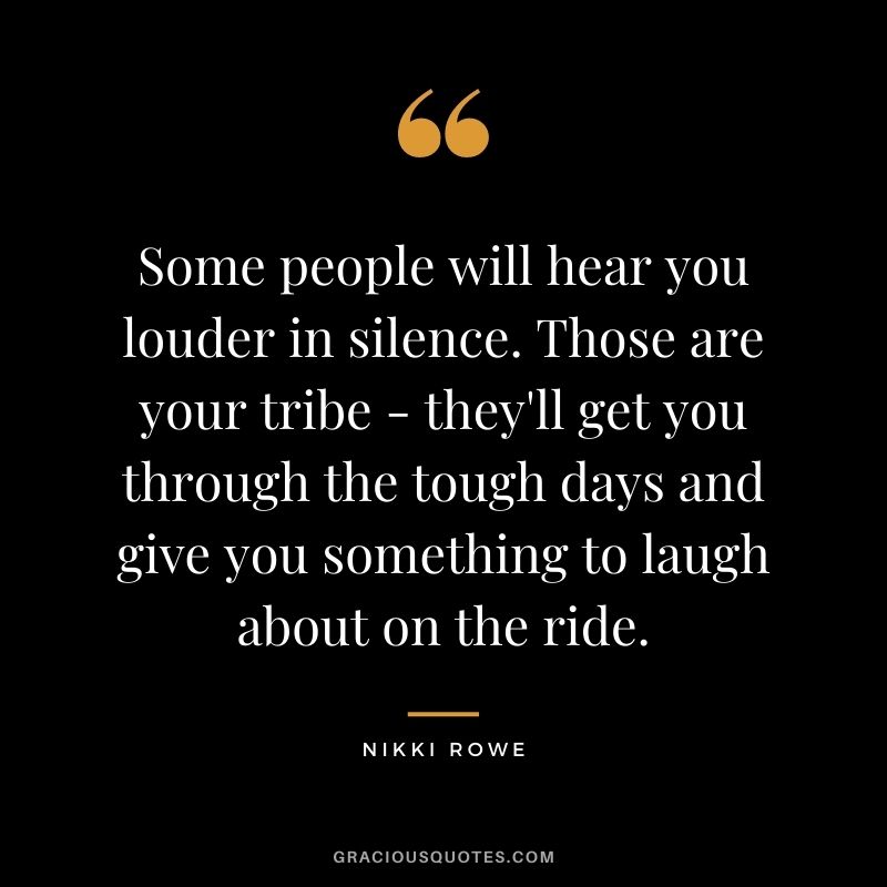 Some people will hear you louder in silence. Those are your tribe - they'll get you through the tough days and give you something to laugh about on the ride. - Nikki Rowe