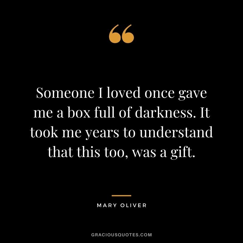 Someone I loved once gave me a box full of darkness. It took me years to understand that this too, was a gift. ― Mary Oliver