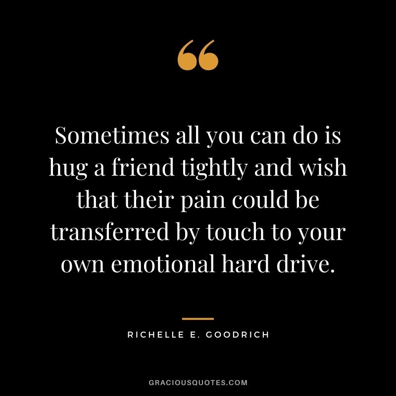 Sometimes all you can do is hug a friend tightly and wish that their pain could be transferred by touch to your own emotional hard drive. – Richelle E. Goodrich