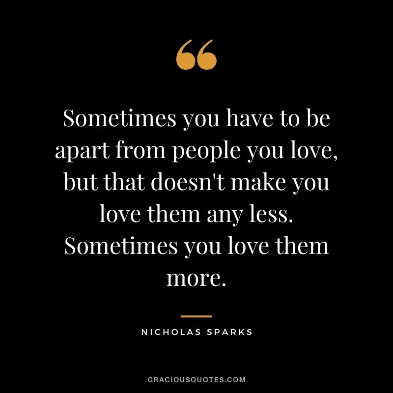 Sometimes you have to be apart from people you love, but that doesn't make you love them any less. Sometimes you love them more.