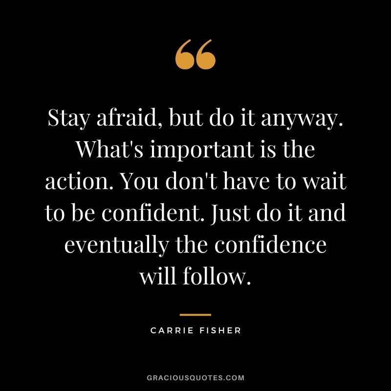 Stay afraid, but do it anyway. What's important is the action. You don't have to wait to be confident. Just do it and eventually the confidence will follow. - Carrie Fisher