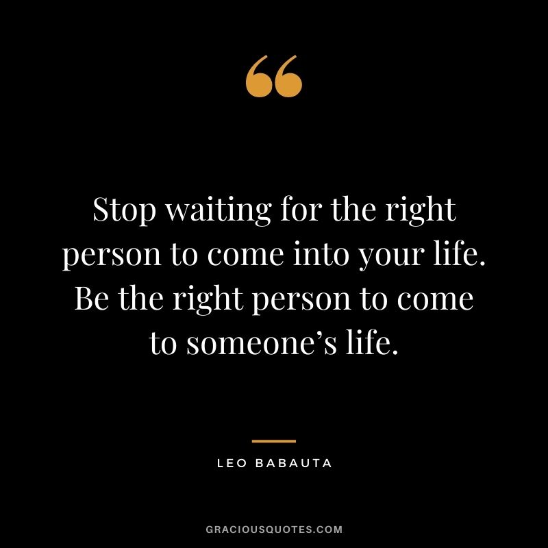 Stop waiting for the right person to come into your life. Be the right person to come to someone’s life.