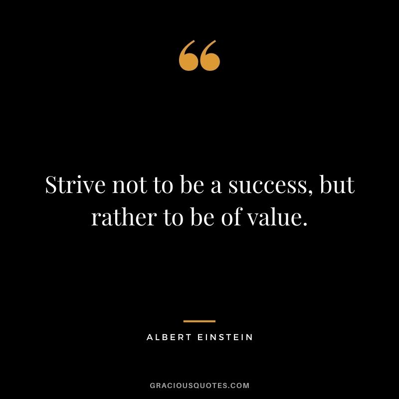 Strive not to be a success, but rather to be of value. - Albert Einstein