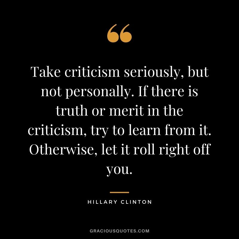 Take criticism seriously, but not personally. If there is truth or merit in the criticism, try to learn from it. Otherwise, let it roll right off you. - Hillary Clinton