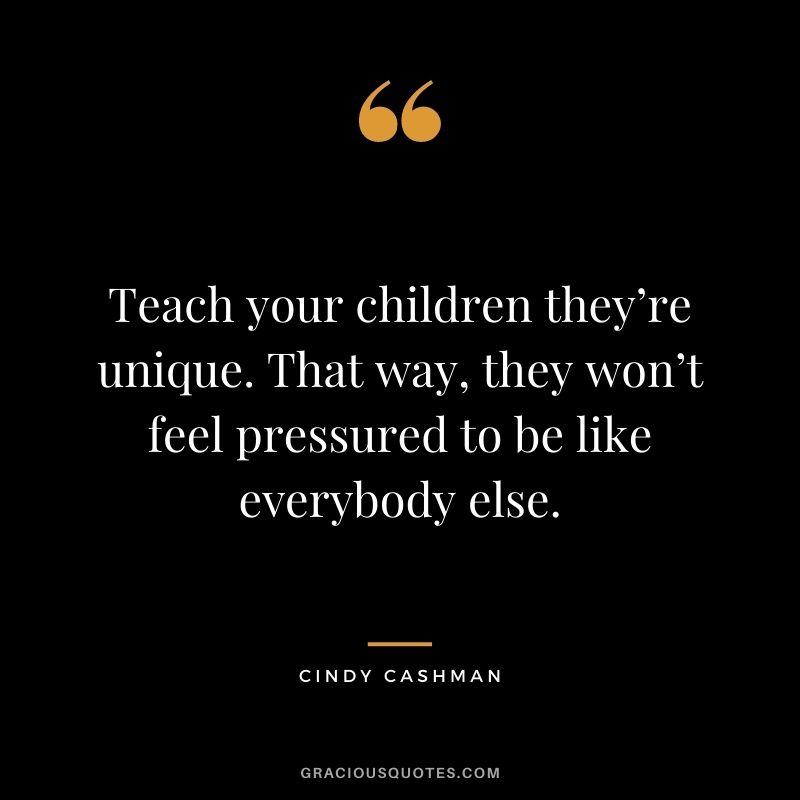 Teach your children they’re unique. That way, they won’t feel pressured to be like everybody else. - Cindy Cashman