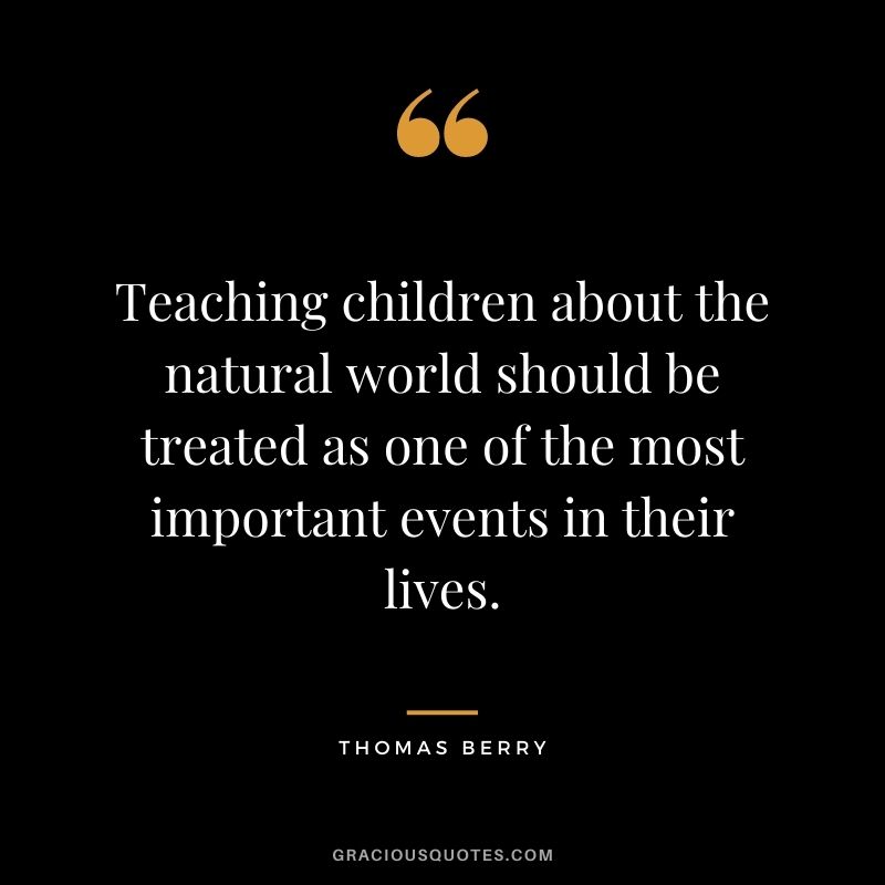 Teaching children about the natural world should be treated as one of the most important events in their lives. - Thomas Berry