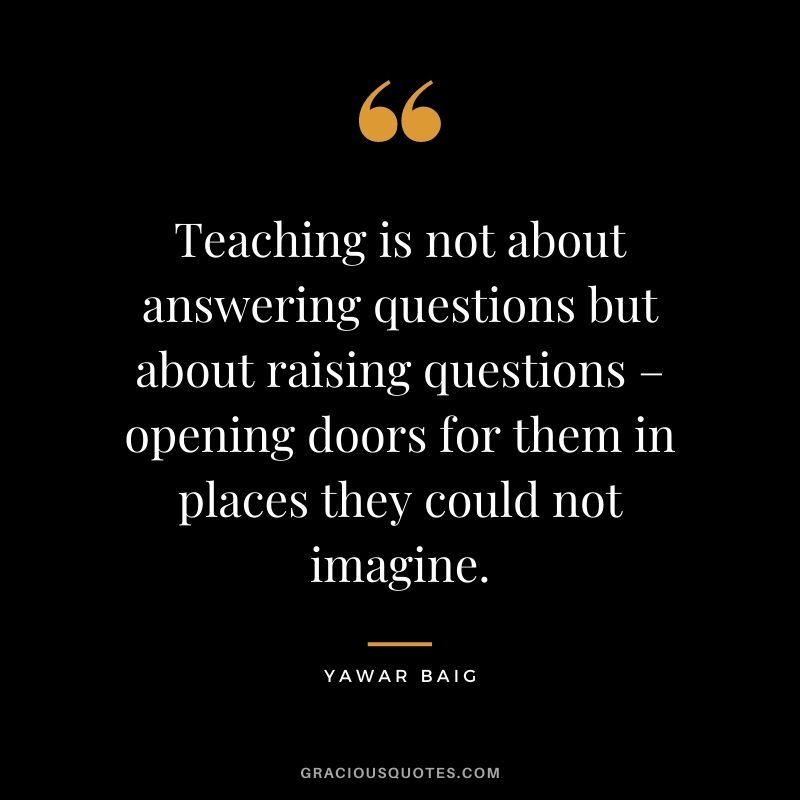 Teaching is not about answering questions but about raising questions – opening doors for them in places they could not imagine. - Yawar Baig