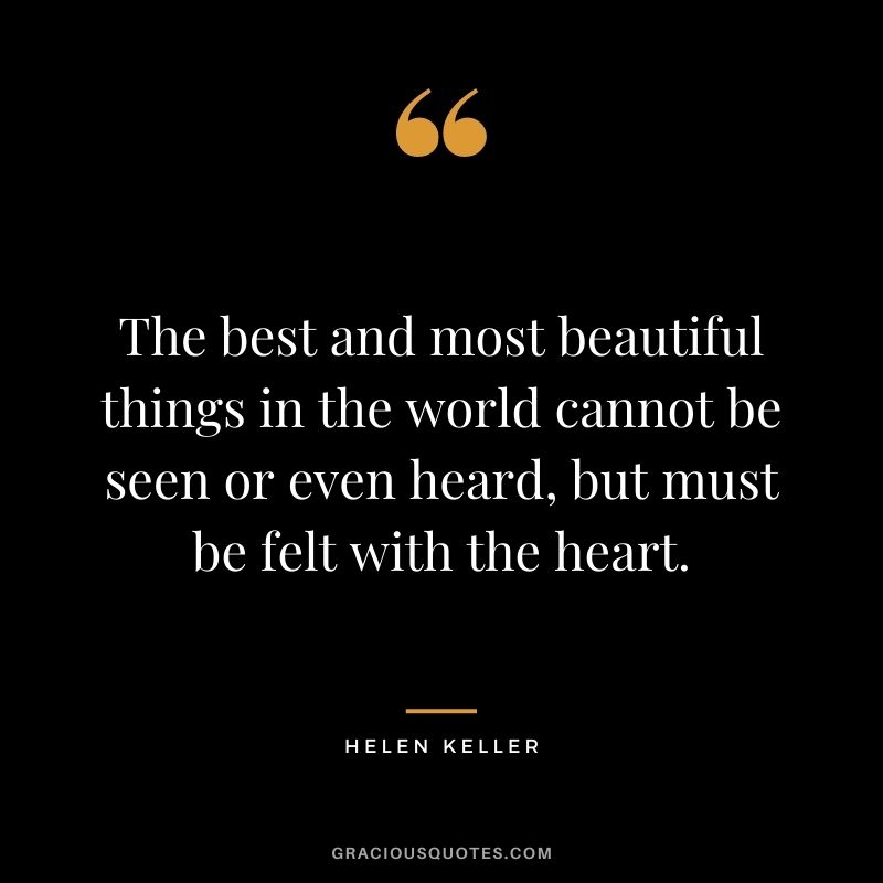 The best and most beautiful things in the world cannot be seen or even touched — they must be felt with the heart. - Helen Keller