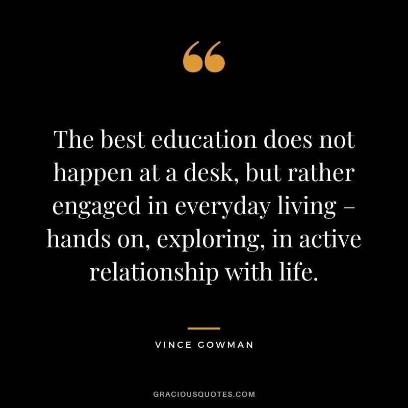 The best education does not happen at a desk, but rather engaged in everyday living – hands on, exploring, in active relationship with life. - Vince Gowman