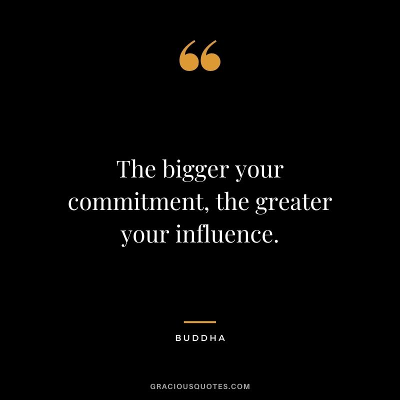 The bigger your commitment, the greater your influence. - Buddha