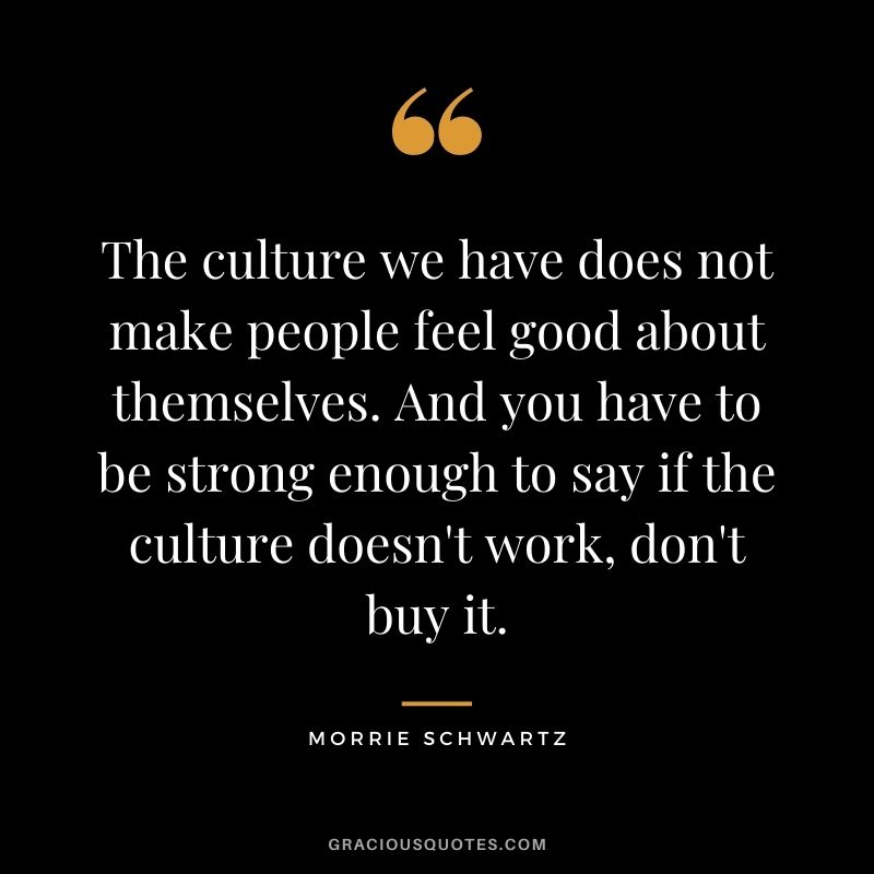 The culture we have does not make people feel good about themselves. And you have to be strong enough to say if the culture doesn't work, don't buy it.