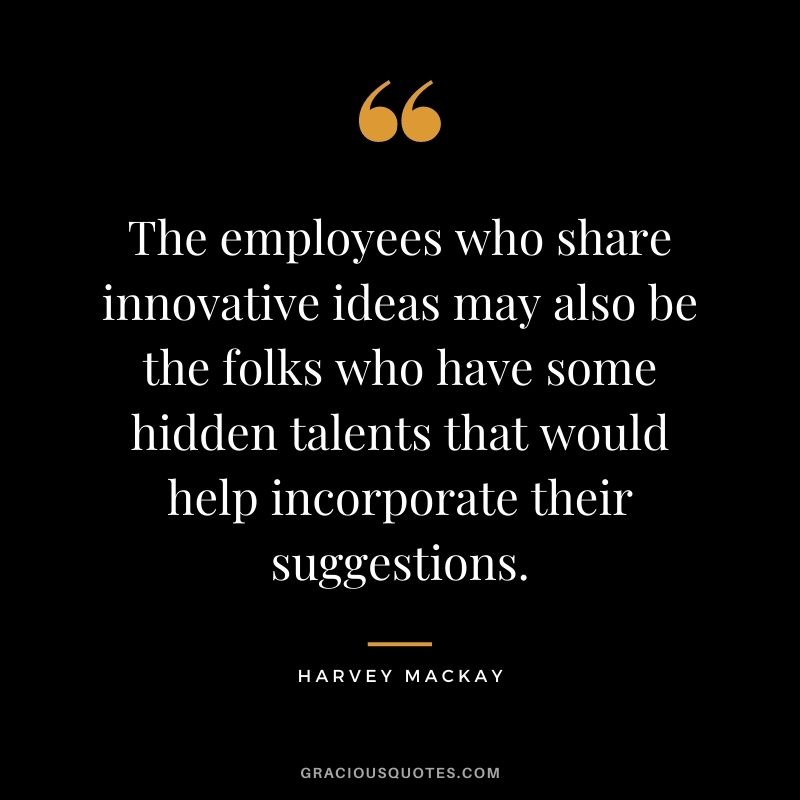 The employees who share innovative ideas may also be the folks who have some hidden talents that would help incorporate their suggestions.
