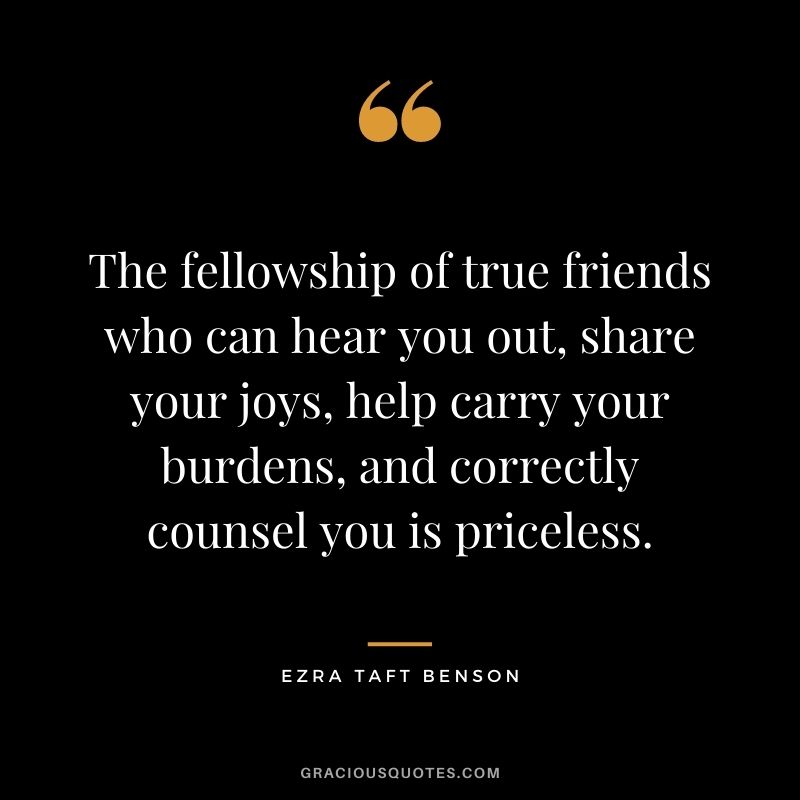 The fellowship of true friends who can hear you out, share your joys, help carry your burdens, and correctly counsel you is priceless.