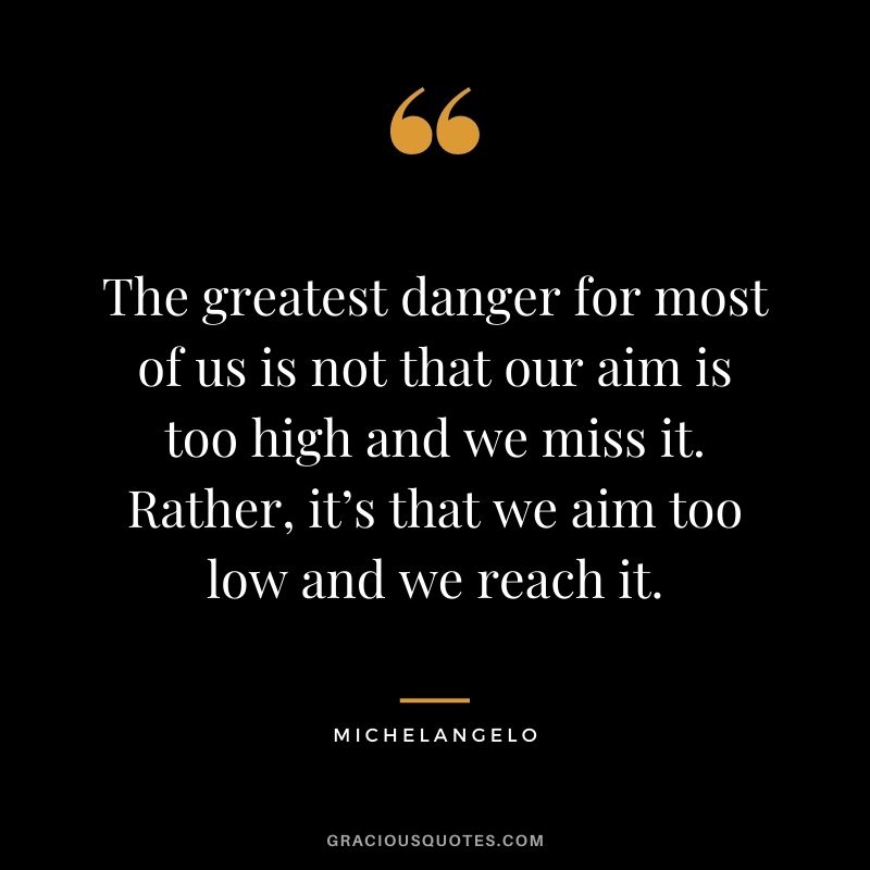 The greatest danger for most of us is not that our aim is too high and we miss it. Rather, it’s that we aim too low and we reach it. - Michelangelo