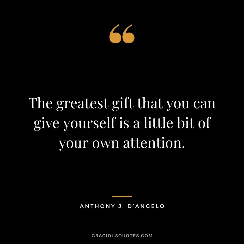 The greatest gift that you can give yourself is a little bit of your own attention. – Anthony J. D’Angelo