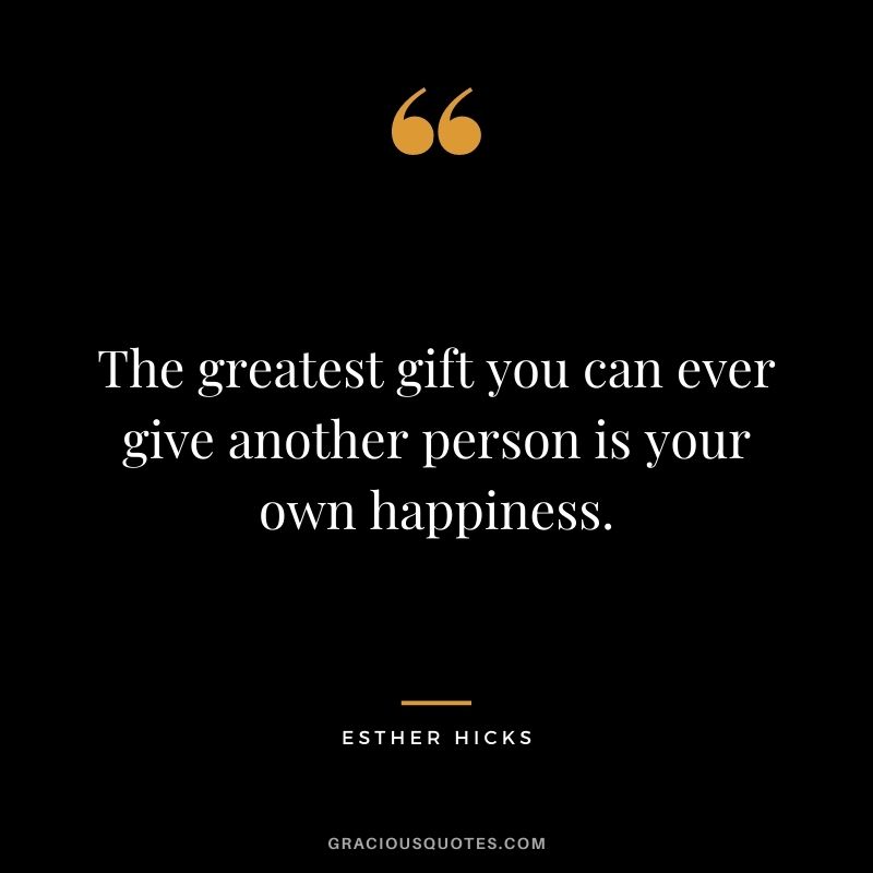 The greatest gift you can ever give another person is your own happiness. ― Esther Hicks