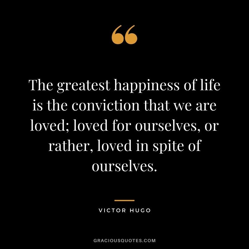 The greatest happiness of life is the conviction that we are loved; loved for ourselves, or rather, loved in spite of ourselves. — Victor Hugo