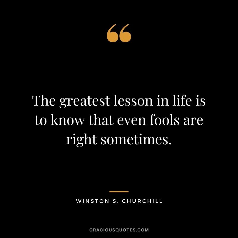 The greatest lesson in life is to know that even fools are right sometimes. ― Winston S. Churchill