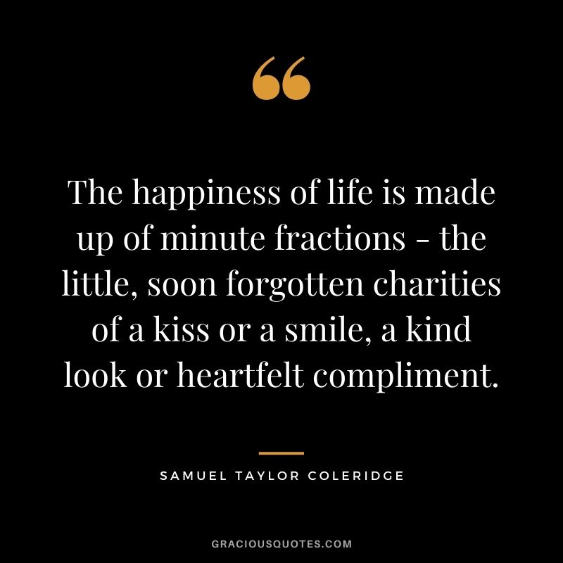 The happiness of life is made up of minute fractions - the little, soon forgotten charities of a kiss or a smile, a kind look or heartfelt compliment. - Samuel Taylor Coleridge