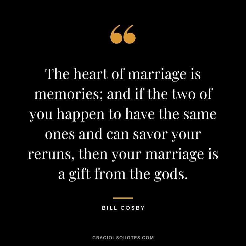 The heart of marriage is memories; and if the two of you happen to have the same ones and can savor your reruns, then your marriage is a gift from the gods.