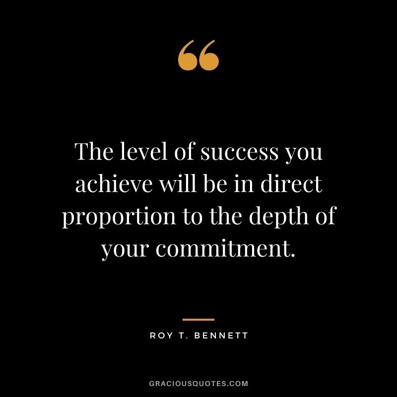 The level of success you achieve will be in direct proportion to the depth of your commitment. ― Roy T. Bennett