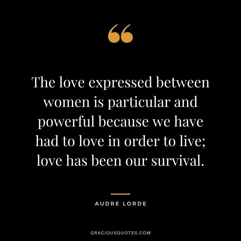 The love expressed between women is particular and powerful because we have had to love in order to live; love has been our survival. — Audre Lorde