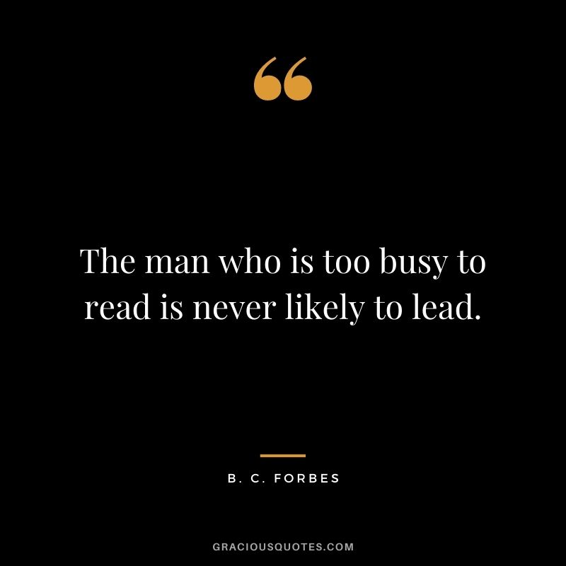 The man who is too busy to read is never likely to lead.