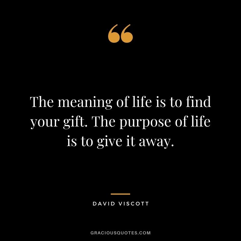 The meaning of life is to find your gift. The purpose of life is to give it away. – David Viscott