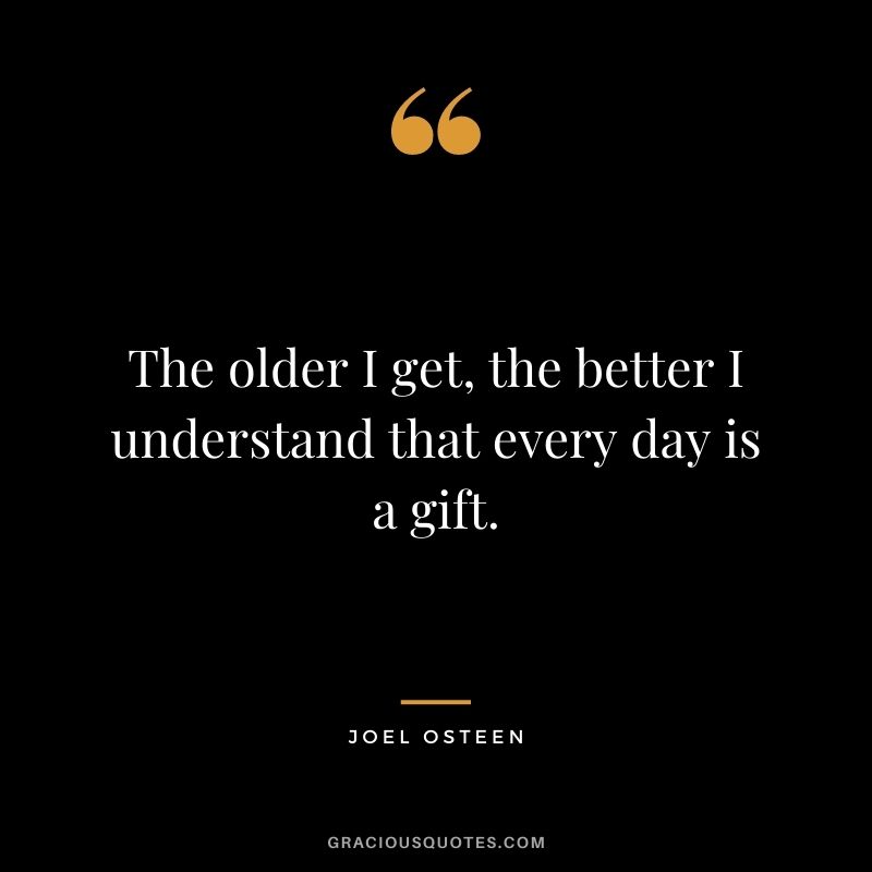 The older I get, the better I understand that every day is a gift. – Joel Osteen