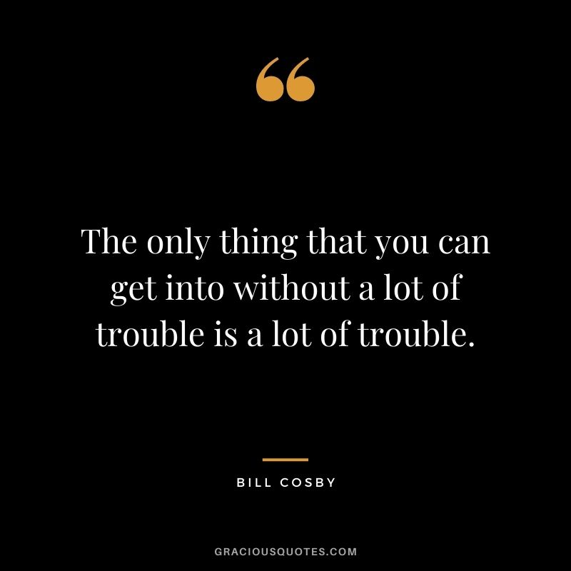 The only thing that you can get into without a lot of trouble is a lot of trouble.