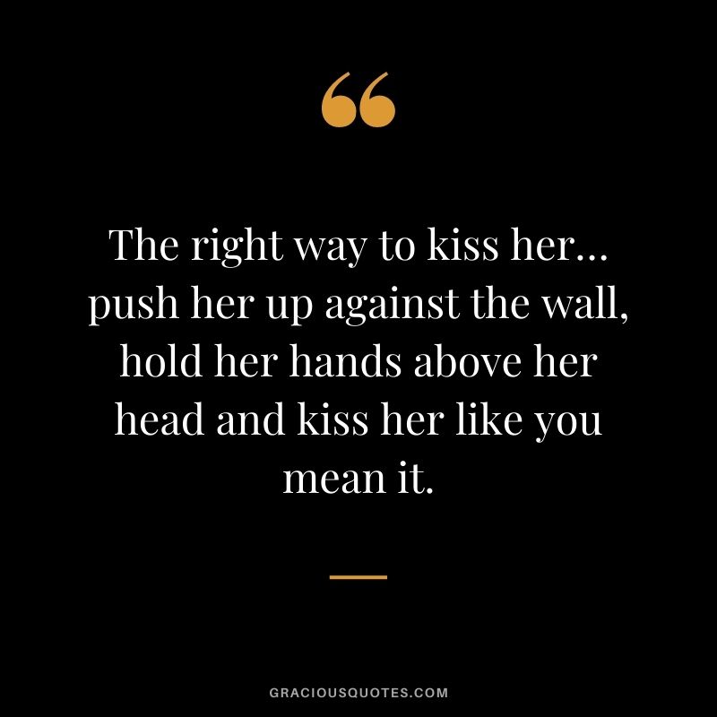 The right way to kiss her… push her up against the wall, hold her hands above her head and kiss her like you mean it.